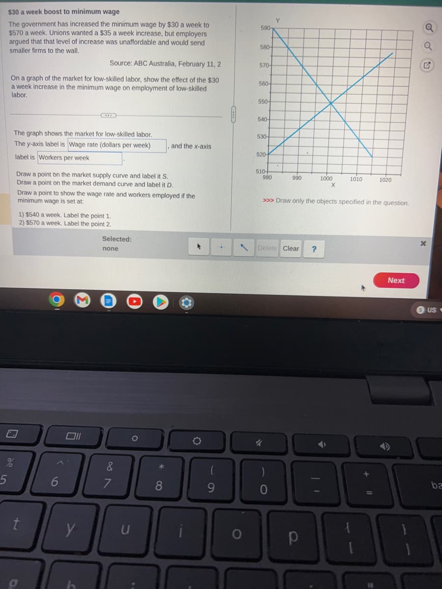 $30 a week boost to minimum wage
The government has increased the minimum wage by $30 a week to
$570 a week. Unions wanted a $35 a week increase, but employers
argued that that level of increase was unaffordable and would send
smaller firms to the wall.
Source: ABC Australia, February 11, 2
On a graph of the market for low-skilled labor, show the effect of the $30
a week increase in the minimum wage on employment of low-skilled
labor.
The graph shows the market for low-skilled labor.
The y-axis label is Wage rate (dollars per week)
label is Workers per week
de 10
Draw a point on the market supply curve and label it S.
Draw a point on the market demand curve and label it D.
Draw a point to show the wage rate and workers employed if the
minimum wage is set at:
1) $540 a week. Label the point 1.
2) $570 a week. Label the point 2.
t
6
Oll
Selected:
y
none
&
7
O
70
*
and the x-axis
8
*
O
9
C
590-
580-
570-
560-
550-
540-
530-
520-
510-
980
Y
%
990
N Delete Clear ?
O
1000
>>> Draw only the objects specified in the question.
р
X
1010
1020
+
4
Next
Q
SUS
ba