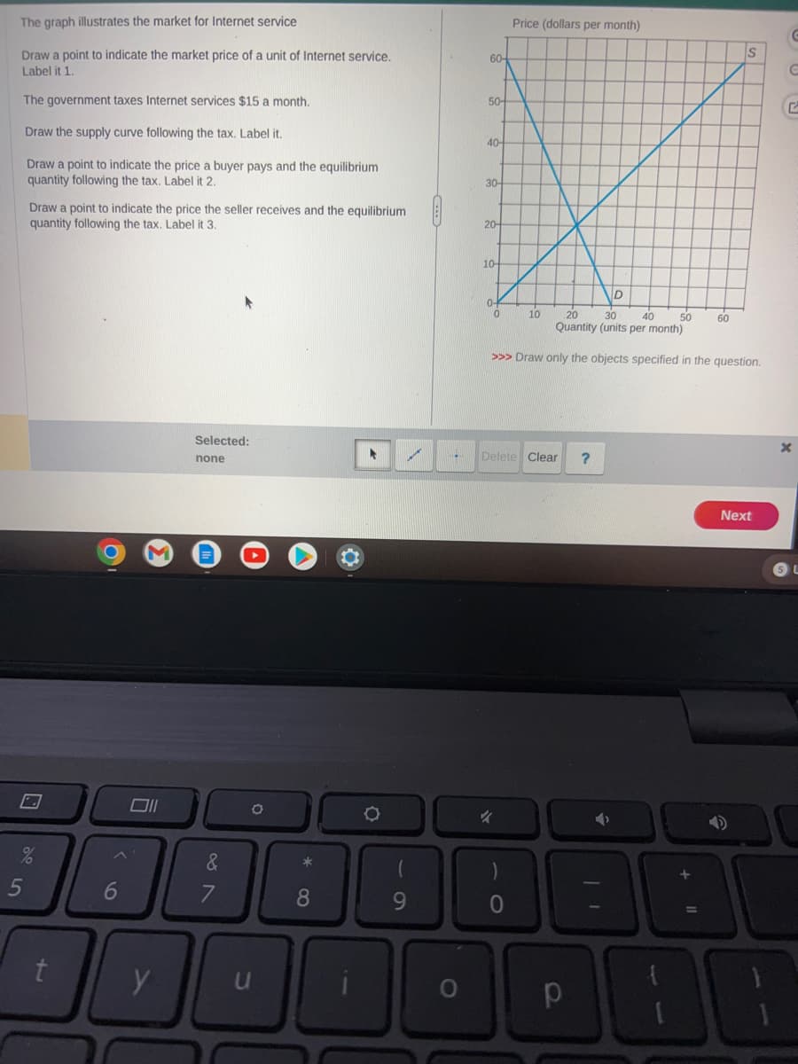 The graph illustrates the market for Internet service
Draw a point to indicate the market price of a unit of Internet service.
Label it 1.
The government taxes Internet services $15 a month.
Draw the supply curve following the tax. Label it.
Draw a point to indicate the price a buyer pays and the equilibrium
quantity following the tax. Label it 2.
Draw a point to indicate the price the seller receives and the equilibrium
quantity following the tax. Label it 3.
5
D
%
t
6
Selected:
none
&
7
O
*
8
▸
O
70
✓
9
*
O
60-
50-
40-
30-
20-
10-
0-
0
Price (dollars per month)
%
10
20
30
40
50
Quantity (units per month)
>>> Draw only the objects specified in the question.
Delete Clear
0
D
p
60
S
^
38
Next
G
с
x
DO
SL