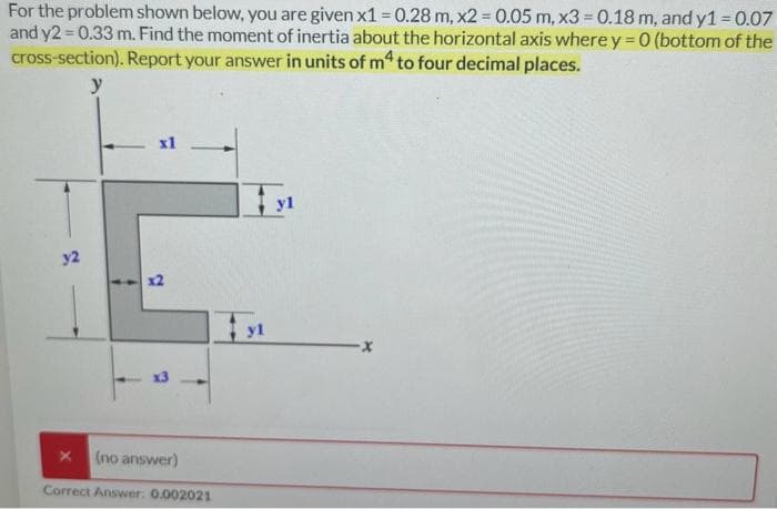 For the problem shown below, you are given x1 = 0.28 m, x2 = 0.05 m, x3 = 0.18 m, and y1 = 0.07
and y2 = 0.33 m. Find the moment of inertia about the horizontal axis where y=0 (bottom of the
cross-section). Report your answer in units of m4 to four decimal places.
y
y2
x1
2
(no answer)
Correct Answer: 0.002021