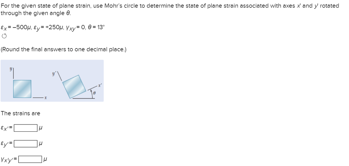 For the given state of plane strain, use Mohr's circle to determine the state of plane strain associated with axes x' and y rotated
through the given angle 8.
Ex=-500μ, &y=+250µ, Yxy = 0, 0 = 13°
O
(Round the final answers to one decimal place.)
The strains are
Ex'=
Ey₁ = |
Vx'y¹=[
H
