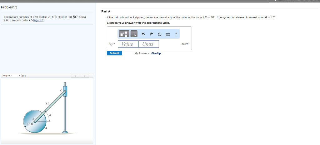 Problem 3
The system consists of a 16 lb disk A, 6 lb slender rod BC, and a
2.0 lb smooth collar C' (Figure 1)
Figure 1
of 1
0.8 ft
3 ft
Part A
If the disk rolls without slipping, determine the velocity of the collar at the instant = 30°. The system is released from rest when = 45
Express your answer with the appropriate units.
■ „Å
Value
Submit
←
Units
My Answers Give Up
?
down
