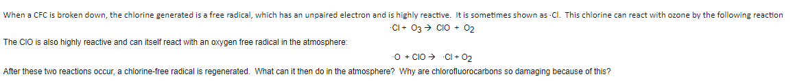 When a CFC is broken down, the chlorine generated is a free radical, which has an unpaired electron and is highly reactive. It is sometimes shown as -CI. This chlorine can react with ozone by the following reaction
CI + 03 + CIO + 02
The CIO is also highly reactive and can itself react with an oxygen free radical in the atmosphere:
-0 + CIO > -CI + 02
After these two reactions occur, a chlorine-free radical is regenerated. What can it then do in the atmosphere? Why are chlorofluorocarbons so damaging because of this?
