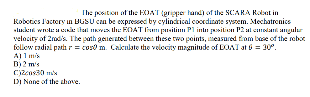 The position of the EOAT (gripper hand) of the SCARA Robot in
Robotics Factory in BGSU can be expressed by cylindrical coordinate system. Mechatronics
student wrote a code that moves the EOAT from position P1 into position P2 at constant angular
velocity of 2rad/s. The path generated between these two points, measured from base of the robot
follow radial path r = cos m. Calculate the velocity magnitude of EOAT at 0 = 30°.
A) 1 m/s
B) 2 m/s
C)2cos30 m/s
D) None of the above.