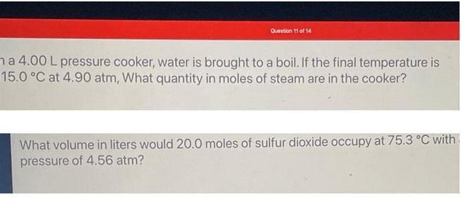 Question 11 of 14
na 4.00 L pressure cooker, water is brought to a boil. If the final temperature is
15.0 °C at 4.90 atm, What quantity in moles of steam are in the cooker?
What volume in liters would 20.0 moles of sulfur dioxide occupy at 75.3 °C with
pressure of 4.56 atm?