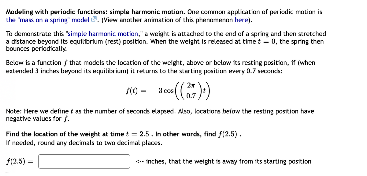 Modeling with periodic functions: simple harmonic motion. One common application of periodic motion is
the "mass on a spring" model 2. (View another animation of this phenomenon here).
To demonstrate this "simple harmonic motion," a weight is attached to the end of a spring and then stretched
a distance beyond its equilibrium (rest) position. When the weight is released at time t
bounces periodically.
0, the spring then
Below is a function f that models the location of the weight, above or below its resting position, if (when
extended 3 inches beyond its equilibrium) it returns to the starting position every 0.7 seconds:
f(t)
3 cos
0.7
Note: Here we define t as the number of seconds elapsed. Also, locations below the resting position have
negative values for f.
2.5. In other words, find f(2.5).
Find the location of the weight at time t
If needed, round any decimals to two decimal places.
f(2.5) =
<-- inches, that the weight is away from its starting position
