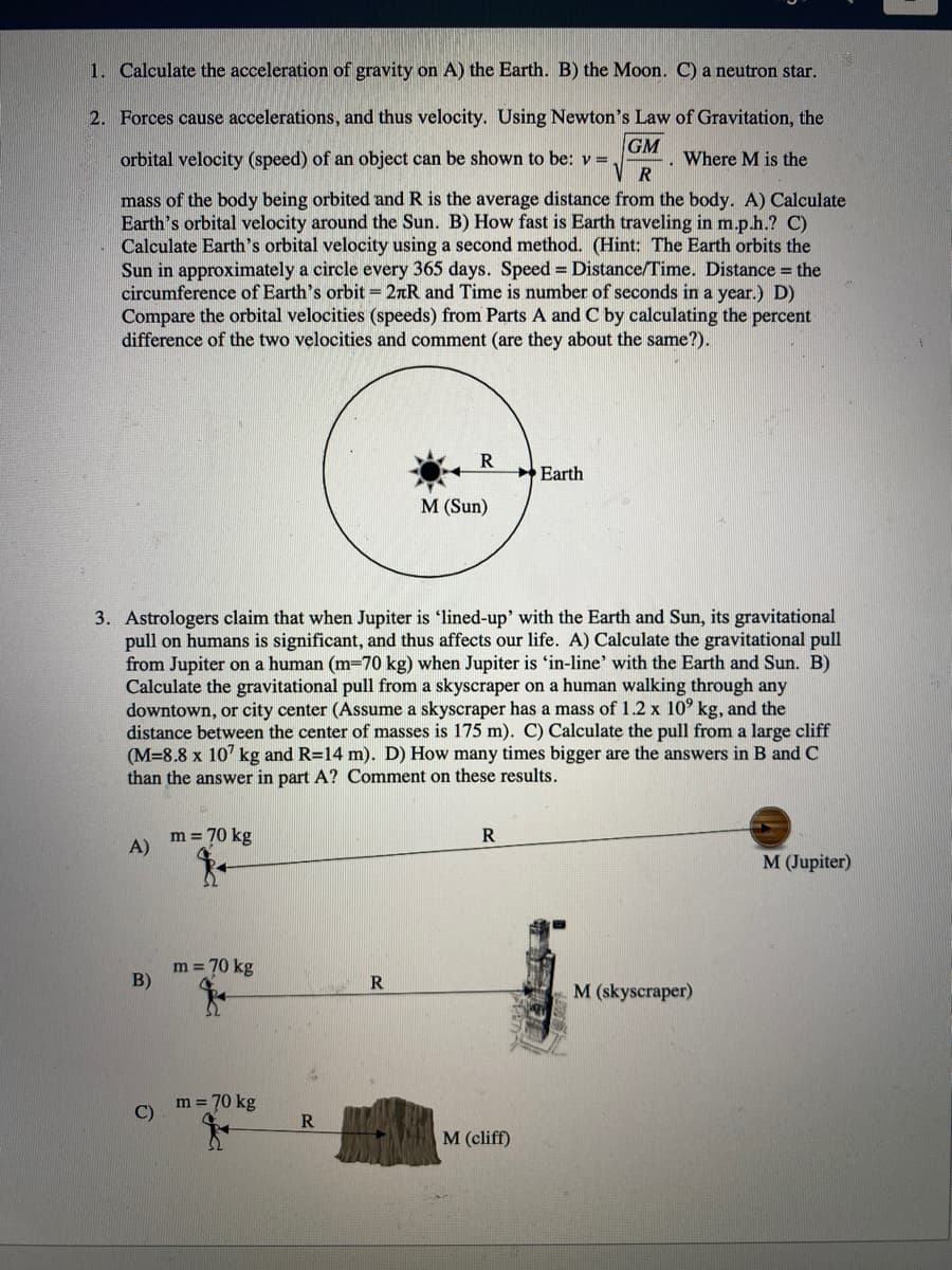 1. Calculate the acceleration of gravity on A) the Earth. B) the Moon. C) a neutron star.
2. Forces cause accelerations, and thus velocity. Using Newton's Law of Gravitation, the
GM
orbital velocity (speed) of an object can be shown to be: v =
R
Where M is the
mass of the body being orbited and R is the average distance from the body. A) Calculate
Earth's orbital velocity around the Sun. B) How fast is Earth traveling in m.p.h.? C)
Calculate Earth's orbital velocity using a second method. (Hint: The Earth orbits the
Sun in approximately a circle every 365 days. Speed = Distance/Time. Distance = the
circumference of Earth's orbit = 2rR and Time is number of seconds in a year.) D)
Compare the orbital velocities (speeds) from Parts A and C by calculating the percent
difference of the two velocities and comment (are they about the same?).
Earth
M (Sun)
3. Astrologers claim that when Jupiter is 'lined-up' with the Earth and Sun, its gravitational
pull on humans is significant, and thus affects our life. A) Calculate the gravitational pull
from Jupiter on a human (m=70 kg) when Jupiter is 'in-line' with the Earth and Sun. B)
Calculate the gravitational pull from a skyscraper on a human walking through any
downtown, or city center (ASsume a skyscraper has a mass of 1.2 x 10° kg, and the
distance between the center of masses is 175 m). C) Calculate the pull from a large cliff
(M=8.8 x 107 kg and R=14 m). D) How many times bigger are the answers in B and c
than the answer in part A? Comment on these results.
m = 70 kg
A)
M (Jupiter)
m = 70 kg
B)
R
M (skyscraper)
m = 70 kg
C)
M (cliff)
