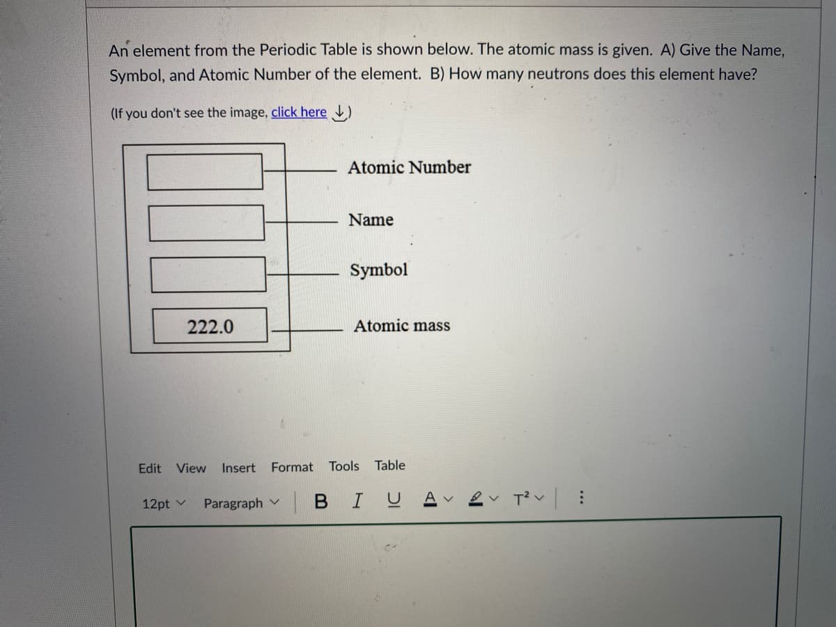 An element from the Periodic Table is shown below. The atomic mass is given. A) Give the Name,
Symbol, and Atomic Number of the element. B) How many neutrons does this element have?
(If you don't see the image, click here )
Atomic Number
Name
Symbol
222.0
Atomic mass
Edit View Insert
Format
Tools
Table
12pt v
Paragraph v
В I

