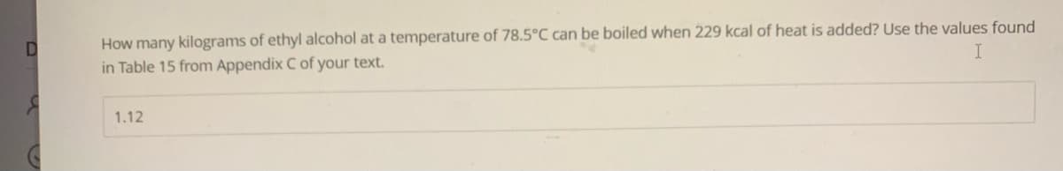 D
How many kilograms of ethyl alcohol at a temperature of 78.5°C can be boiled when 229 kcal of heat is added? Use the values found
in Table 15 from Appendix C of your text.
1.12