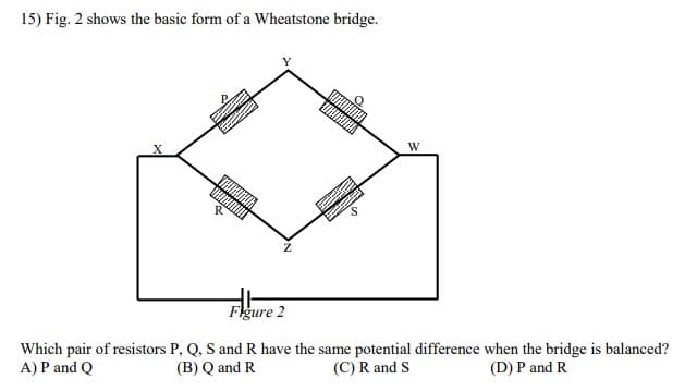 15) Fig. 2 shows the basic form of a Wheatstone bridge.
W
Figure 2
Which pair of resistors P, Q, S and R have the same potential difference when the bridge is balanced?
A) P and Q
(B) Q and R
(C) R and S
(D) P and R
