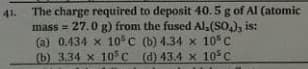 The charge required to deposit 40.5 g of Al (atomic
mass = 27.0 g) from the fused Al,(SO,), is:
(a) 0.434 x 10 C (b) 4.34 x 10 C
(b) 3.34 x 10 C (d) 43.4 x 10 C
41.
!!
