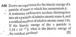 A46 Derive an expression for the kinetic energy of a
• particle of mass In which has momentum p.
: A stationary radioactive nucleus disintegrates
into añ a particle of relative atomic mass 4, and
a residual nucleus of relative atomic mass 144.
If the kinetic energy of the x particle is
3.24 x 10 13J, what is the kinetic energy of
the residual nucleus?
[S)
