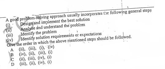 A good problem-solving approach usually incorporates the following general steps
(6).
(i)
Identify the problem
Design and implement the best solution
Analyze and understand the problem
(iii)
Identify solution requirements or expectations
(iv)
Give the order in which the above mentioned steps should be followed.
(ii), (iii), (i), (iv)
(iv), (ii), (iii), (i)
C
A
(ii), (ii), (iv), (i)
D (iii), (ii), (iv), (i)
