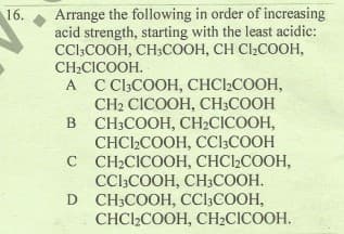 Arrange the following in order of increasing
acid strength, starting with the least acidic:
CC:COOH, CH;COOH, CH CI2COOH,
CH2CICOOH.
A C ClCOOH, CHC2COOH,
CH2 CICOOH, CH;COOH
в СН:СООН, СH:CICOOH,
CHCI2COOH, CCl3COOH
с СН:CICOOН, СНСI-COOH,
CCl;COOH, CH3COOH.
D CH:COOH, CClCOОН,
CHCI2COOH, CH2CICOOH.
16.
