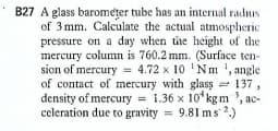 B27 A glass barometer tube has an internal radus
of 3 mm. Calculate the actual atmospheric
pressure on a day when the height of the
mercury column is 760.2 mm. (Surface ten-
sion of mercury = 4.72 x 10 'Nm !, angle
of contact of mercury with glass = 137,
density of mercury 1.36 x 10 kg m ', ac-
celeration due to gravity = 9.81 ms .)
