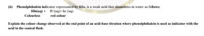 (ii) Phenolphthalein indicator represented by Hln, is a weak acid that dissociates in water as follows:
Hln(aq) + H'(aq)+ In (aq)
Colourless
red colour
Explain the colour change observed at the end point of an acid-base titration where phenolphthalein is used as indicator with the
acid in the conical flask.
