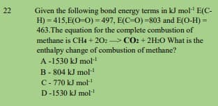 Given the following bond energy terms in kJ mol E(C-
H) = 415,E(O-0) = 497, E(C-0) =803 and E(O-H) =
463.The equation for the complete combustion of
22
methane is CH4 + 202 CO2 + 2H:O What is the
enthalpy change of combustion of methane?
A -1530 kJ mol
B- 804 kJ mol-
C- 770 kJ mol
D-1530 kJ mol
