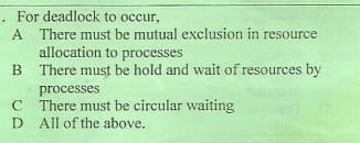 For deadlock to occur,
A There must be mutual exclusion in resource
allocation to processes
There must be hold and wait of resources by
processes
C There must be circular waiting
D All of the above.
