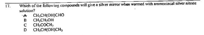 Which of the following compounds will give a silver mirror when warmed with ammoniacal silver nitrate
solution?
17.
CH,CH(OH)CHO
B
CH,CH;OH
CH,COCH,
D
CH;CH(OH)CH,
