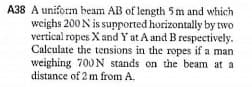 A38 A uniform beam AB of length 5 m and which
weighs 200 N is supported horizontally by two
vertical ropes X and Y at A and B respectively.
Calculate the tensions in the ropes if a man
weighing 700 N stands on the beam at a
distance of 2 m from A.
