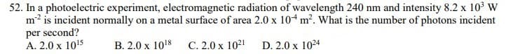 52. In a photoelectric experiment, electromagnetic radiation of wavelength 240 nm and intensity 8.2 x 10 W
m2 is incident normally on a metal surface of area 2.0 x 104 m?. What is the number of photons incident
per second?
A. 2.0 x 1015
В. 2.0 х 1018
С. 2.0 х 1021
D. 2.0 x 1024
