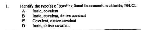 Identify the type(s) of bonding found in ammonium chloride, NH.CI.
lonic, covalent
A
lonic, covalent, dative covalent
Covalent, dative covalent
Ionic, dative covalent
B
D
