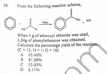 19.
From the following reaction scheme,
"CH3
HCI
FeBry
When 4 g of ethanoyl chloride was used,
3.24g of phenylethanone was obtained.
Calculate the percentage yield of the reaction.
(C = 12; H = 1; O = 16)
A 65.40%
B 81.00%
C 53.03%
D 6.11%
A
om
