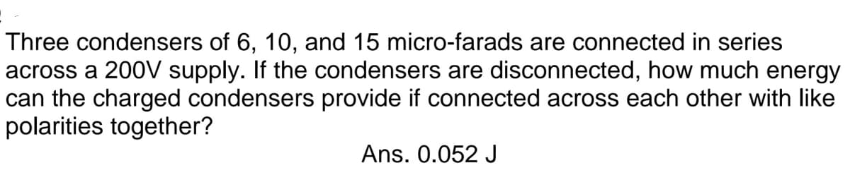 Three condensers of 6, 10, and 15 micro-farads are connected in series
across a 200V supply. If the condensers are disconnected, how much energy
can the charged condensers provide if connected across each other with like
polarities together?
Ans. 0.052 J
