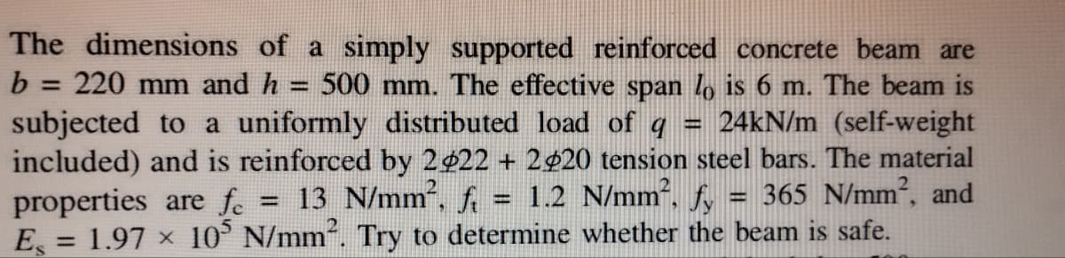 The dimensions of a simply supported reinforced concrete beam are
b = 220 mm and h 500 mm. The effective span lo is 6 m. The beam is
subjected to a uniformly distributed load of q 24kN/m (self-weight
included) and is reinforced by 2422 +2420 tension steel bars. The material
1.2 N/mm², fy
fi
365 N/mm2, and
properties are fe
13 N/mm²,
E = 1.97 × 105 N/mm². Try to determine whether the beam is safe.
-
wwww
www.
-