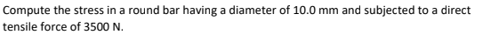 Compute the stress in a round bar having a diameter of 10.0 mm and subjected to a direct
tensile force of 3500 N.
