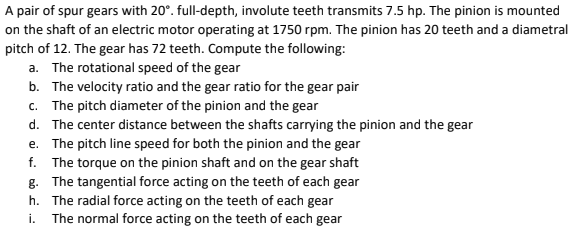 A pair of spur gears with 20°. full-depth, involute teeth transmits 7.5 hp. The pinion is mounted
on the shaft of an electric motor operating at 1750 rpm. The pinion has 20 teeth and a diametral
pitch of 12. The gear has 72 teeth. Compute the following:
a. The rotational speed of the gear
b. The velocity ratio and the gear ratio for the gear pair
c. The pitch diameter of the pinion and the gear
d. The center distance between the shafts carrying the pinion and the gear
e. The pitch line speed for both the pinion and the gear
f. The torque on the pinion shaft and on the gear shaft
g. The tangential force acting on the teeth of each gear
h. The radial force acting on the teeth of each gear
i. The normal force acting on the teeth of each gear

