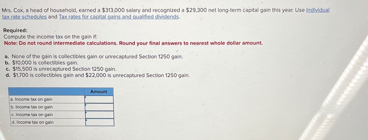 Mrs. Cox, a head of household, earned a $313,000 salary and recognized a $29,300 net long-term capital gain this year. Use Individual
tax rate schedules and Tax rates for capital gains and qualified dividends.
Required:
Compute the income tax on the gain if:
Note: Do not round intermediate calculations. Round your final answers to nearest whole dollar amount.
a. None of the gain is collectibles gain or unrecaptured Section 1250 gain.
b. $10,000 is collectibles gain.
c. $15,500 is unrecaptured Section 1250 gain.
d. $1,700 is collectibles gain and $22,000 is unrecaptured Section 1250 gain.
a. Income tax on gain
b. Income tax on gain
c. Income tax on gain
d. Income tax on gain
Amount