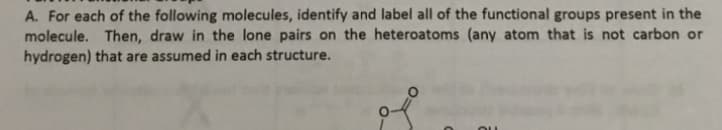 A. For each of the following molecules, identify and label all of the functional groups present in the
molecule. Then, draw in the lone pairs on the heteroatoms (any atom that is not carbon or
hydrogen) that are assumed in each structure.
