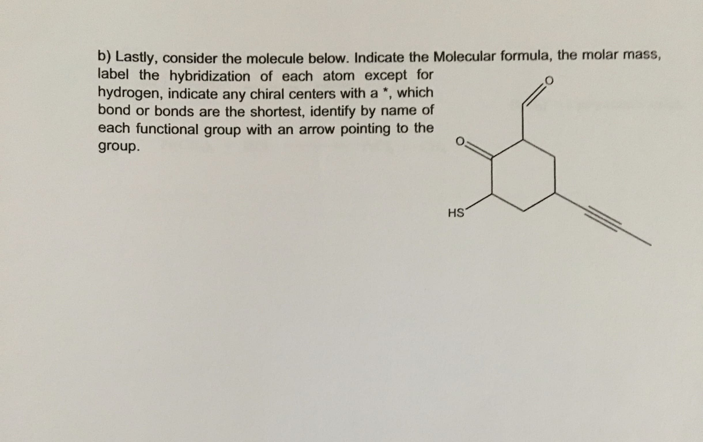 b) Lastly, consider the molecule below. Indicate the Molecular formula, the molar mass,
label the hybridization of each atom except for
hydrogen, indicate any chiral centers with a *,
bond or bonds are the shortest, identify by name of
each functional group with an arrow pointing to the
which
group.
HS
