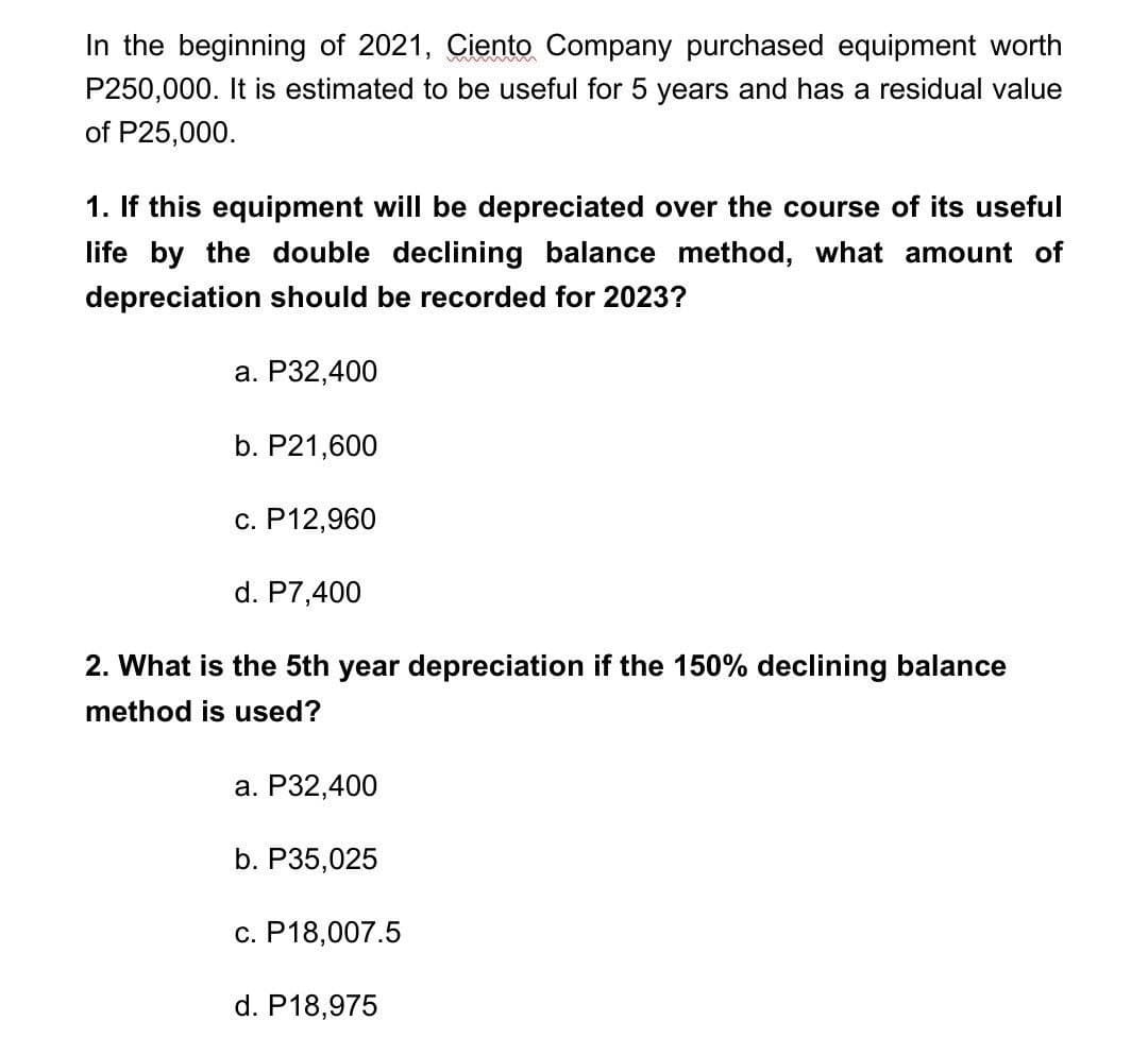 In the beginning of 2021, Ciento Company purchased equipment worth
P250,000. It is estimated to be useful for 5 years and has a residual value
of P25,000.
1. If this equipment will be depreciated over the course of its useful
life by the double declining balance method, what amount of
depreciation should be recorded for 2023?
a. P32,400
b. P21,600
c. P12,960
d. P7,400
2. What is the 5th year depreciation if the 150% declining balance
method is used?
a. P32,400
b. P35,025
c. P18,007.5
d. P18,975