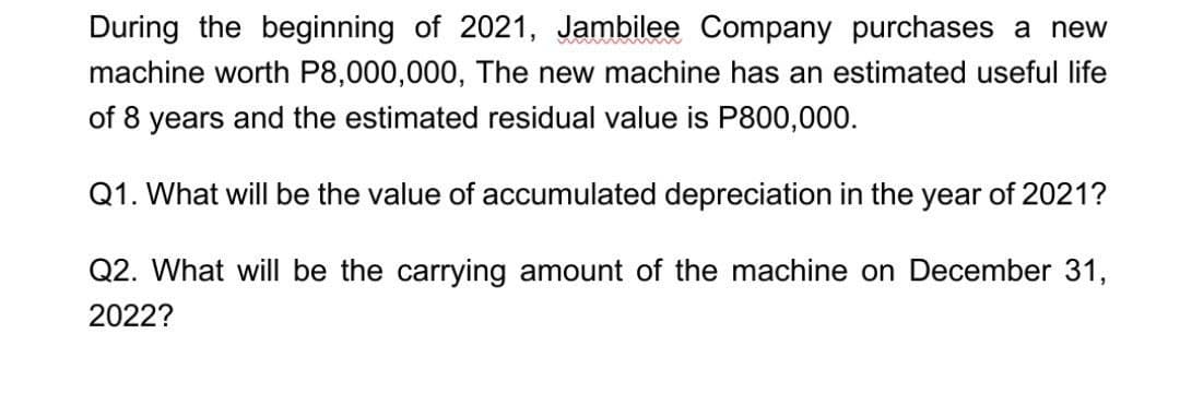 During the beginning of 2021, Jambilee Company purchases a new
machine worth P8,000,000, The new machine has an estimated useful life
of 8 years and the estimated residual value is P800,000.
Q1. What will be the value of accumulated depreciation in the year of 2021?
Q2. What will be the carrying amount of the machine on December 31,
2022?
