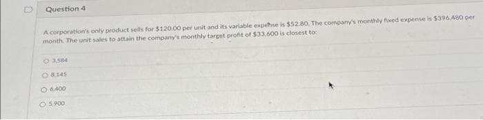 0
Question 4
A corporation's only product sells for $120.00 per unit and its variable expense is $52.80, The company's monthly foxed expense is $396,480 per
month. The unit sales to attain the company's monthly target profit of $33,600 is closest to:
O 3,584
O 8145
O 6.400
O 5,900