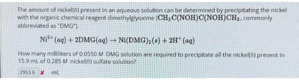 The amount of nickel(II) present in an aqueous solution can be determined by precipitating the nickel
with the organic chemical reagent dimethylglyoxime [CH3 C(NOH)C(NOH)CH3, commonly
abbreviated as "DMG"].
Ni2+ (aq) + 2DMG(aq) → Ni(DMG)2 (s) + 2H+ (aq)
How many milliliters of 0.0550 M DMG solution are required to precipitate all the nickel(II) present in
15.9 mL of 0.285 M nickel(II) sulfate solution?
2953.6 X ml.