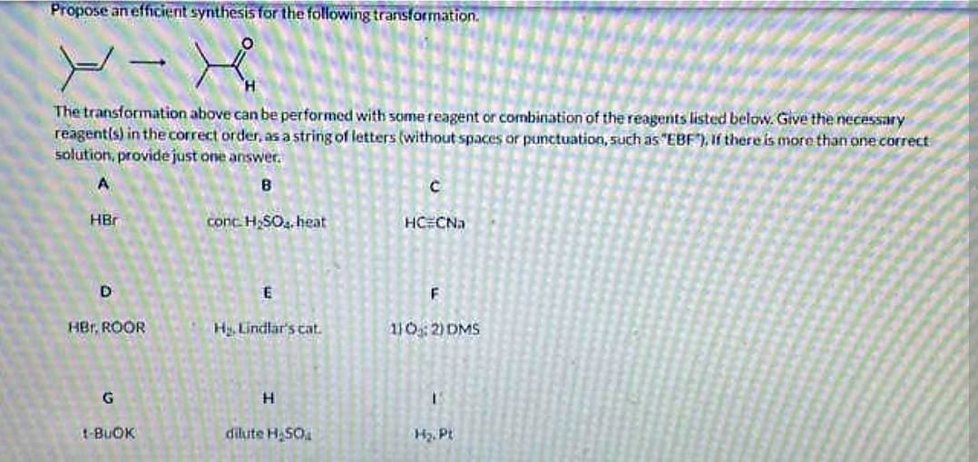 Propose an efficient synthesis for the following transformation.
X-A
The transformation above can be performed with some reagent or combination of the reagents listed below. Give the necessary
reagent(s) in the correct order, as a string of letters (without spaces or punctuation, such as "EBF"), If there is more than one correct
solution, provide just one answer.
A
B
HBr
D
HBr. ROOR
12
G
1-BUOK
conc. H₂SO4, heat
E
H₂, Lindlar's cat.
H
dilute H₂50
с
HC CNa
F
110: 2) DMS
1
H₂. Pt