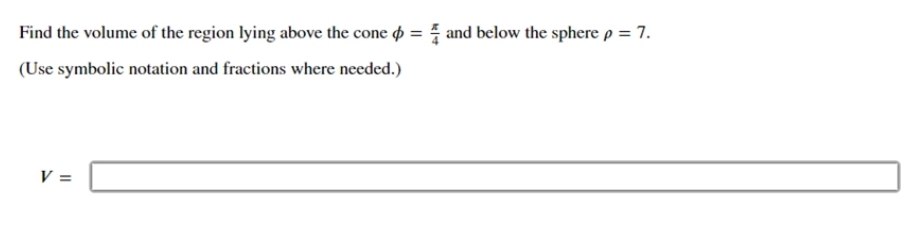 Find the volume of the region lying above the cone = and below the sphere p = 7.
(Use symbolic notation and fractions where needed.)
V =