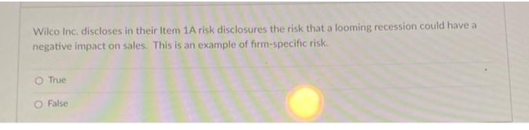 Wilco Inc. discloses in their Item 1A risk disclosures the risk that a looming recession could have a
negative impact on sales. This is an example of firm-specific risk.
O True
O False