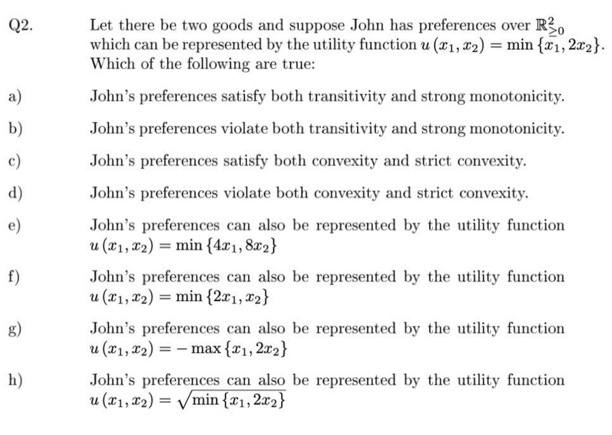 Q2.
a)
b)
c)
d)
e)
f)
g)
h)
Let there be two goods and suppose John has preferences over Ro
which can be represented by the utility function u (x₁, x₂) = min {x₁, 2x2}.
Which of the following are true:
John's preferences satisfy both transitivity and strong monotonicity.
John's preferences violate both transitivity and strong monotonicity.
John's preferences satisfy both convexity and strict convexity.
John's preferences violate both convexity and strict convexity.
John's preferences can also be represented by the utility function
u (x1, x2) = min {4x1,8x2}
John's preferences can also be represented by the utility function
u (x1, x2) = min {2x1, x2}
John's preferences can also be represented by the utility function
u (x₁, x₂) = = -max {x₁, 2x₂}
John's preferences can also be represented by the utility function
u (x₁, x2) = √min {x₁,2x2}