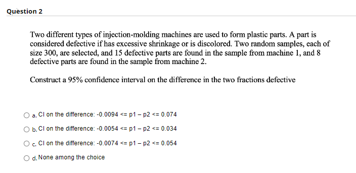 Question 2
Two different types of injection-molding machines are used to form plastic parts. A part is
considered defective if has excessive shrinkage or is discolored. Two random samples, each of
size 300, are selected, and 15 defective parts are found in the sample from machine 1, and 8
defective parts are found in the sample from machine 2.
Construct a 95% confidence interval on the difference in the two fractions defective
a.
CI on the difference: -0.0094 <=p1 - p2 <= 0.074
b. CI on the difference: -0.0054 <= p1 - p2 <= 0.034
O c. Cl on the difference: -0.0074 <=p1 - p2 <= 0.054
d. None among the choice
