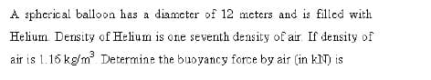 A spherical balloon has a diameter of 12 meters and is filled with
Helium. Density of Helium is one seventh density of air. If density of
air is 1.16 kg/m Determine the buoyancy force by air (in kN) is
