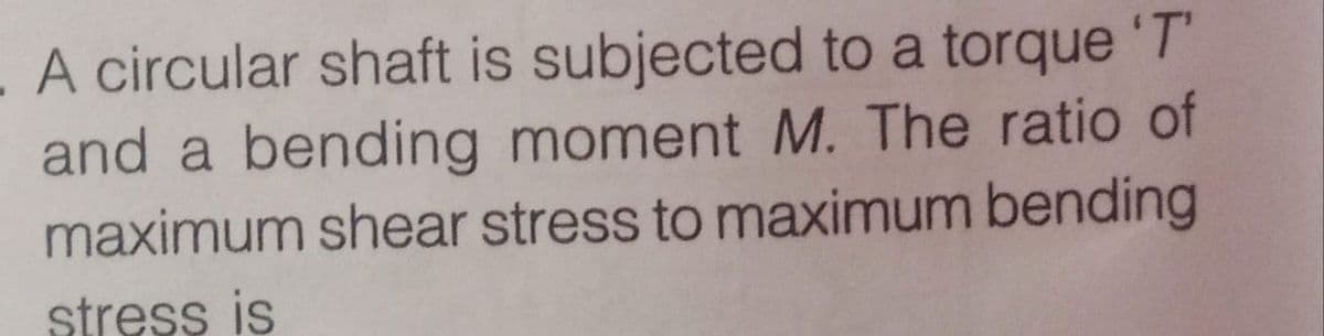 A circular shaft is subjected to a torque 'T
and a bending moment M. The ratio of
maximum shear stress to maximum bending
stress is
