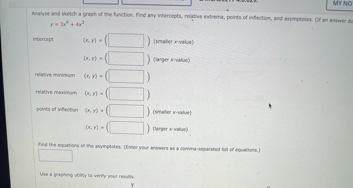 MY NO
Analyze and sketch a graph of the function. Find any intercepts, relative extrema, points of inflection, and asymptotes. (If an answer da
y = 3x + 4x3
intercept
(х, у) %3D
(smaller x-value)
(x, y) =
(larger x-value)
relative minimum
(x, y) =
relative maximum
(х, у) %3D
points of inflection
(х, у) %3D
(smaller x-value)
(х, у) %3D
(larger x-value)
Find the equations of the asymptotes. (Enter your answers as a comma-separated list of equations.)
Use a graphing utility to verify your results.
