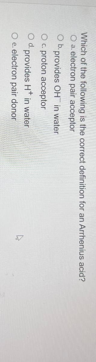 Which of the following is the correct definition for an Arrhenius acid?
O a. electron pair acceptor
O b. provides OH in water
O c. proton acceptor
Od. provides H+ in water
O e. electron pair donor