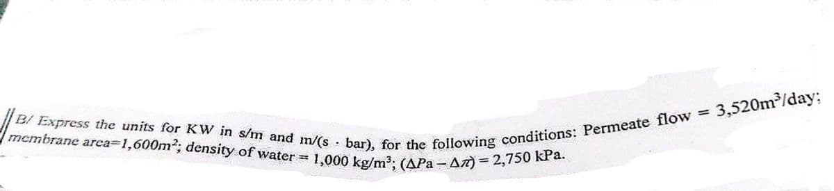 B/ Express the units for KW in s/m and m/(s bar), for the following conditions: Permeate flow = 1
membrane area=1,600m²; density of water = 1,000 kg/m³; (APa-Az) = 2,750 kPa.
3,520m³/day;