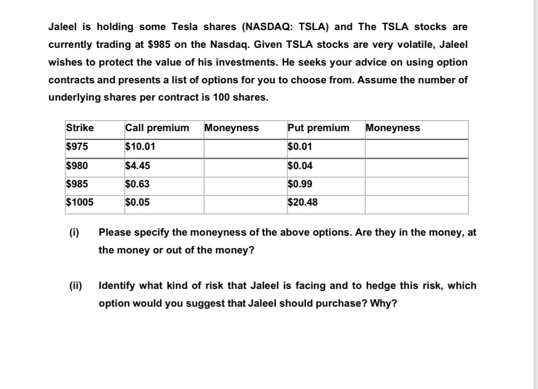Jaleel is holding some Tesla shares (NASDAQ: TSLA) and The TSLA stocks are
currently trading at $985 on the Nasdaq. Given TSLA stocks are very volatile, Jaleel
wishes to protect the value of his investments. He seeks your advice on using option
contracts and presents a list of options for you to choose from. Assume the number of
underlying shares per contract is 100 shares.
Strike
Call premium
Moneyness
Put premium
Moneyness
$975
$10.01
$0.01
$980
$4.45
$0.04
$985
$0.63
$0.99
$1005
$0.05
$20.48
(i)
Please specify the moneyness of the above options. Are they in the money, at
the money or out of the money?
(ii)
Identify what kind of risk that Jaleel is facing and to hedge this risk, which
option would you suggest that Jaleel should purchase? Why?
