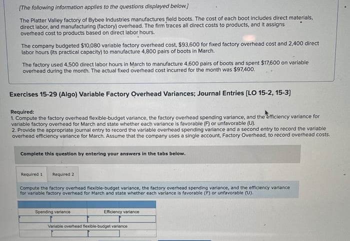 [The following information applies to the questions displayed below.]
The Platter Valley factory of Bybee Industries manufactures field boots. The cost of each boot includes direct materials,
direct labor, and manufacturing (factory) overhead. The firm traces all direct costs to products, and it assigns
overhead cost to products based on direct labor hours.
The company budgeted $10,080 variable factory overhead cost, $93,600 for fixed factory overhead cost and 2,400 direct
labor hours (its practical capacity) to manufacture 4,800 pairs of boots in March.
The factory used 4,500 direct labor hours in March to manufacture 4,600 pairs of boots and spent $17,600 on variable
overhead during the month. The actual fixed overhead cost incurred for the month was $97,400.
Exercises 15-29 (Algo) Variable Factory Overhead Variances; Journal Entries [LO 15-2, 15-3]
Required:
1. Compute the factory overhead flexible-budget variance, the factory overhead spending variance, and the efficiency variance for
variable factory overhead for March and state whether each variance is favorable (F) or unfavorable (U).
2. Provide the appropriate journal entry to record the variable overhead spending variance and a second entry to record the variable
overhead efficiency variance for March. Assume that the company uses a single account, Factory Overhead, to record overhead costs.
Complete this question by entering your answers in the tabs below.
Required 2
Compute the factory overhead flexible-budget variance, the factory overhead spending variance, and the efficiency variance
for variable factory overhead for March and state whether each variance is favorable (F) or unfavorable (U).
Required 1
Spending variance
Efficiency variance
Variable overhead flexible-budget variance