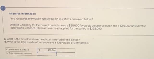 Required information
[The following information applies to the questions displayed below.]
Alvarez Company for the current period shows a $28,000 favorable volume variance and a $69,000 unfavorable
controllable variance. Standard overhead applied for the period is $228,000.
a. What is the actual total overhead cost incurred for the period?
b. What is the total overhead variance and is it favorable or unfavorable?
a. Actual total overhead
b. Total overhead variance
S
269,000